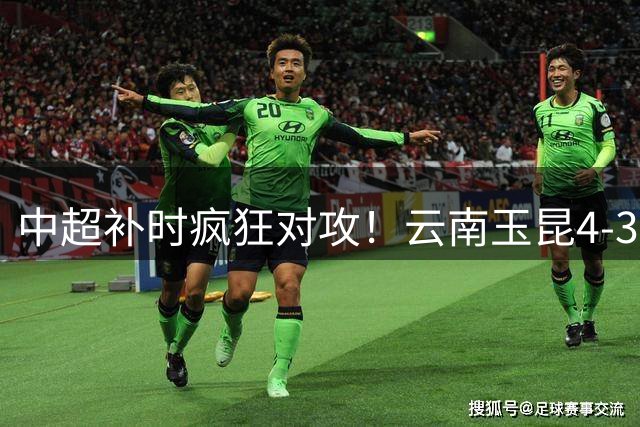 中超补时疯狂对攻！云南玉昆4-3险胜深圳新鹏城 18岁新星闪耀