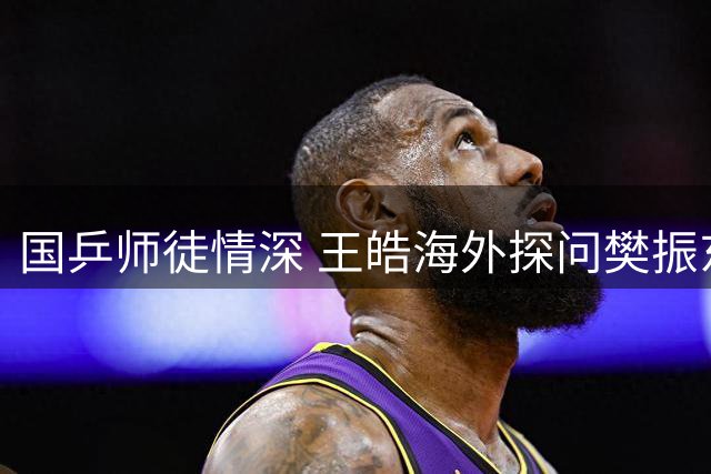 国乒师徒情深 王皓海外探问樊振东近况