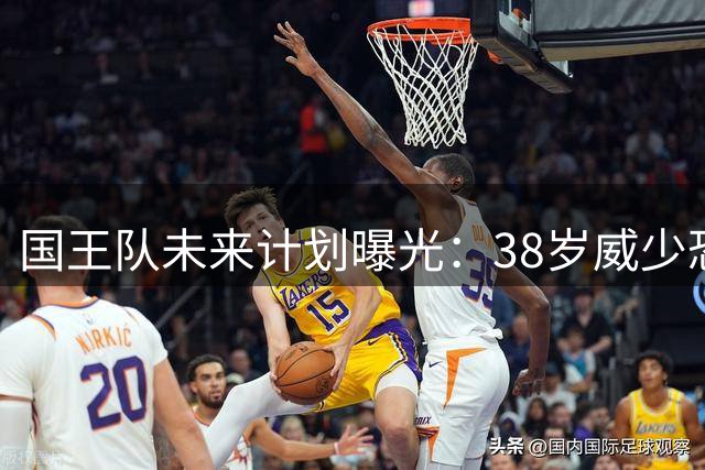 国王队未来计划曝光：38岁威少恐难获续约合同