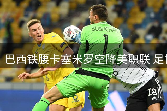 巴西铁腰卡塞米罗空降美职联 足协杯最大黑马诞生