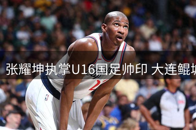 张耀坤执掌U16国足帅印 大连鲲城面临阵容调整