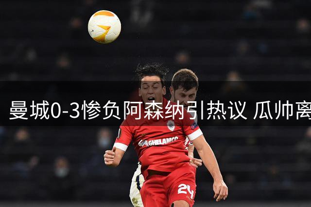 曼城0-3惨负阿森纳引热议 瓜帅离任后难题浮现