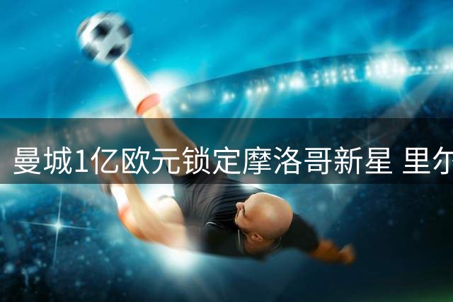 曼城1亿欧元锁定摩洛哥新星 里尔要求租借留队引谈判拉锯战