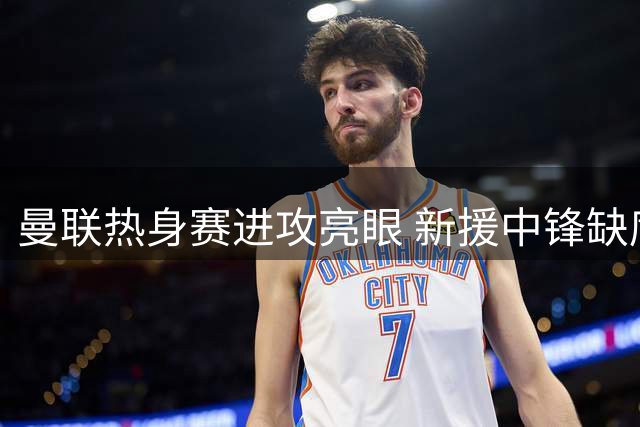曼联热身赛进攻亮眼 新援中锋缺席埋隐患