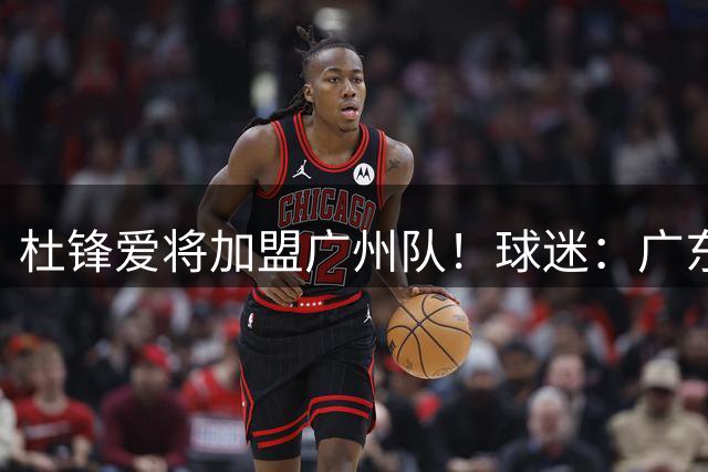 杜锋爱将加盟广州队！球迷：广东队亏大了