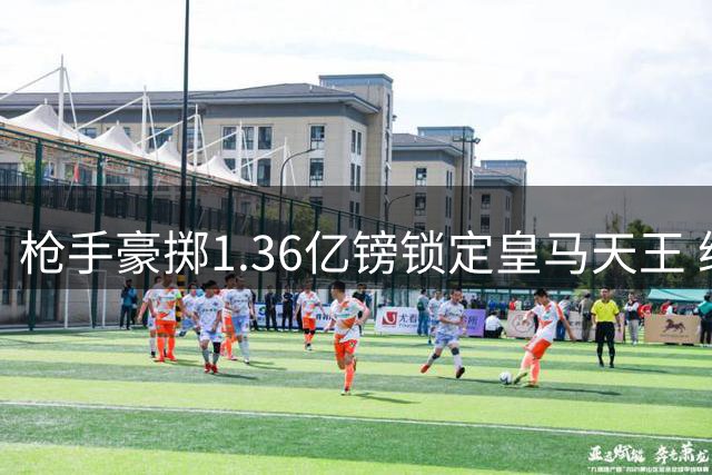 枪手豪掷1.36亿镑锁定皇马天王 维尼修斯或成欧冠登基关键拼图