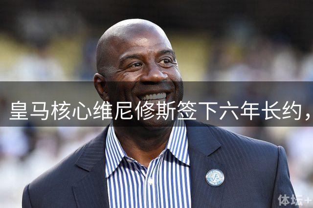 皇马核心维尼修斯签下六年长约，2032年前效力已成定局