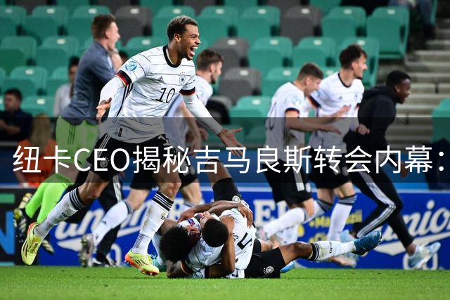 纽卡CEO揭秘吉马良斯转会内幕：尊重球员意愿促成"双赢交易