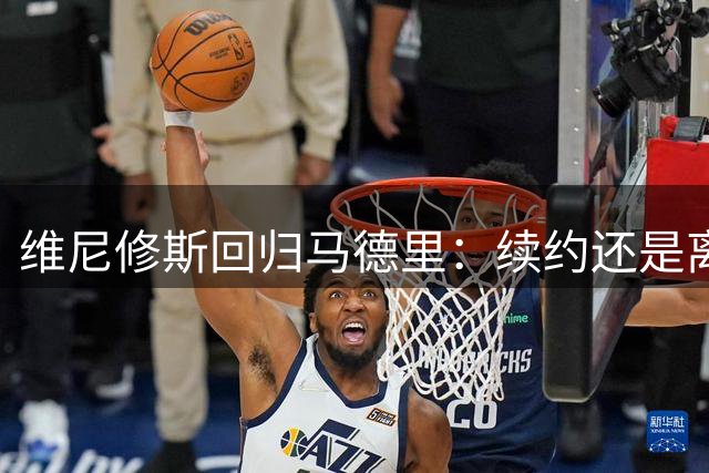 维尼修斯回归马德里：续约还是离队？皇马“摊牌时刻”已到