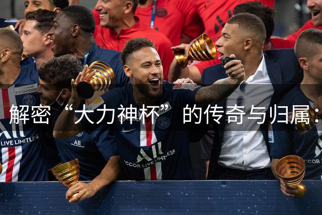 解密“大力神杯”的传奇与归属：曾因磕碰受伤，未来仅能再刻5支冠军名