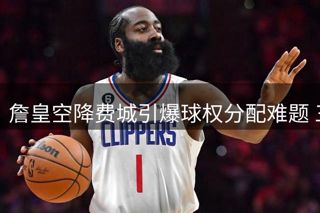 詹皇空降费城引爆球权分配难题 三巨头谁甘当绿叶？