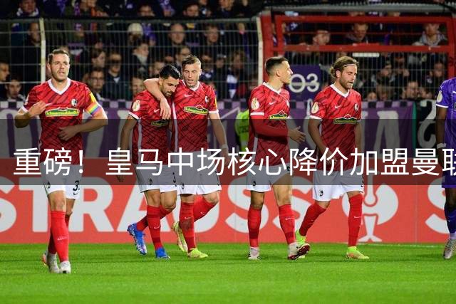 重磅！皇马中场核心降价加盟曼联在即 世界杯王牌或空降梦剧场