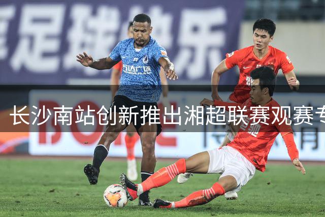 长沙南站创新推出湘超联赛观赛专列服务 团体订票享绿色通道