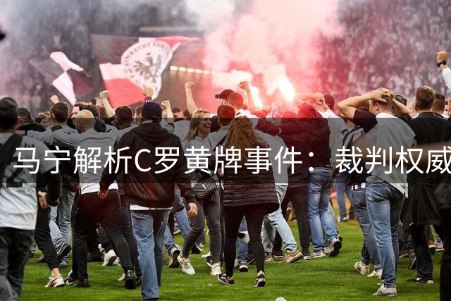 马宁解析C罗黄牌事件：裁判权威不容挑战，明星球员同样受制规则