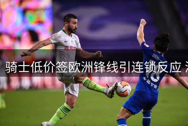骑士低价签欧洲锋线引连锁反应 湖人趁机压价库明加获交易主动权