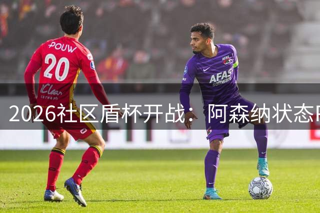 2026社区盾杯开战：阿森纳状态PK曼城新阵容