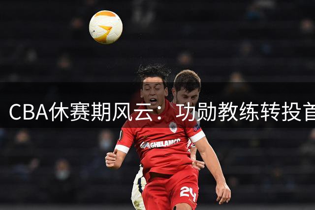 CBA休赛期风云：功勋教练转投首钢 王少杰交易引热议